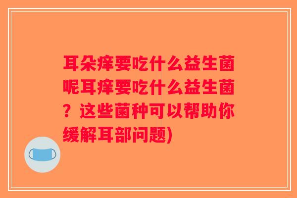 耳朵痒要吃什么益生菌呢耳痒要吃什么益生菌？这些菌种可以帮助你缓解耳部问题)