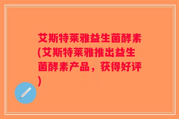 艾斯特莱雅益生菌酵素(艾斯特莱雅推出益生菌酵素产品，获得好评)