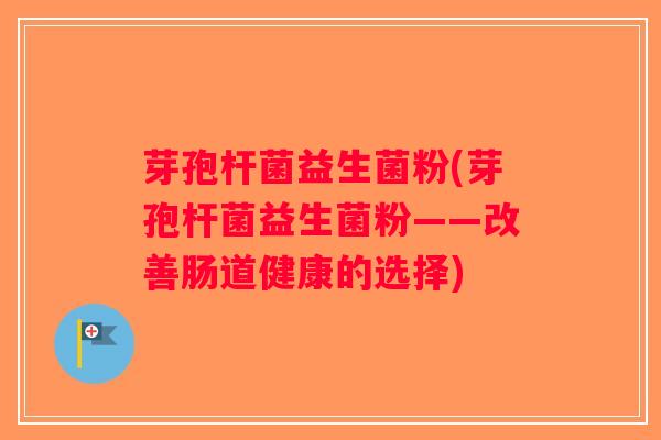 芽孢杆菌益生菌粉(芽孢杆菌益生菌粉——改善肠道健康的选择) 芽孢杆菌益生菌粉(芽孢杆菌益生菌粉——改善肠道健康的选择)