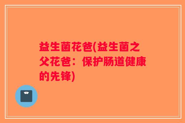 益生菌花爸(益生菌之父花爸：保护肠道健康的先锋)