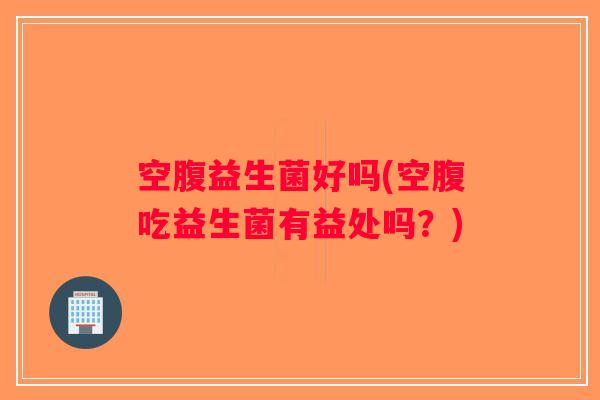 空腹益生菌好吗(空腹吃益生菌有益处吗？)