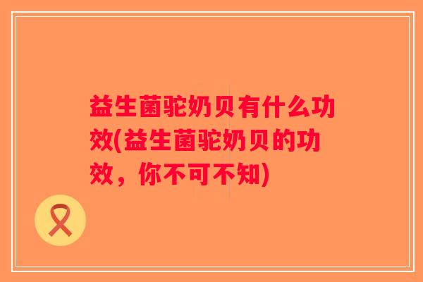 益生菌驼奶贝有什么功效(益生菌驼奶贝的功效，你不可不知)