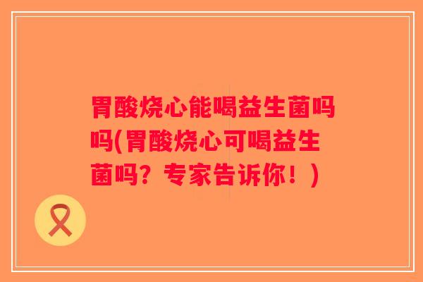 胃酸烧心能喝益生菌吗吗(胃酸烧心可喝益生菌吗？专家告诉你！)