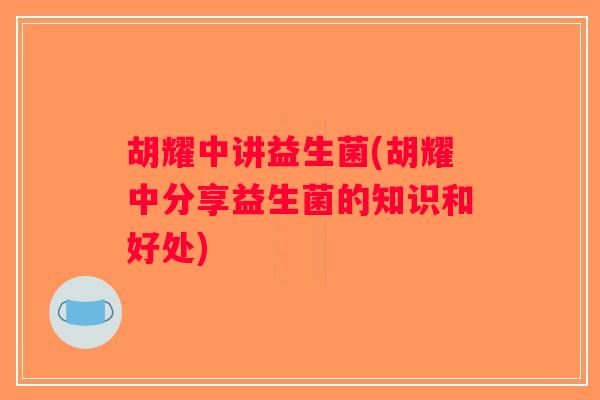 胡耀中讲益生菌(胡耀中分享益生菌的知识和好处) 胡耀中讲益生菌(胡耀中分享益生菌的知识和好处)