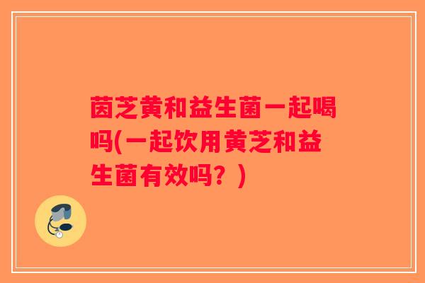 茵芝黄和益生菌一起喝吗(一起饮用黄芝和益生菌有效吗？)