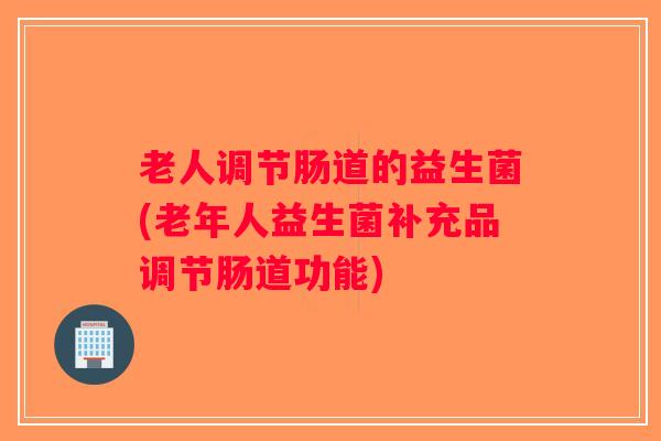 老人调节肠道的益生菌(老年人益生菌补充品调节肠道功能)
