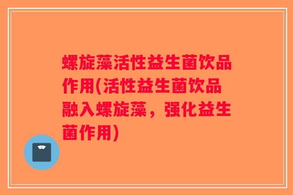 螺旋藻活性益生菌饮品作用(活性益生菌饮品融入螺旋藻，强化益生菌作用)