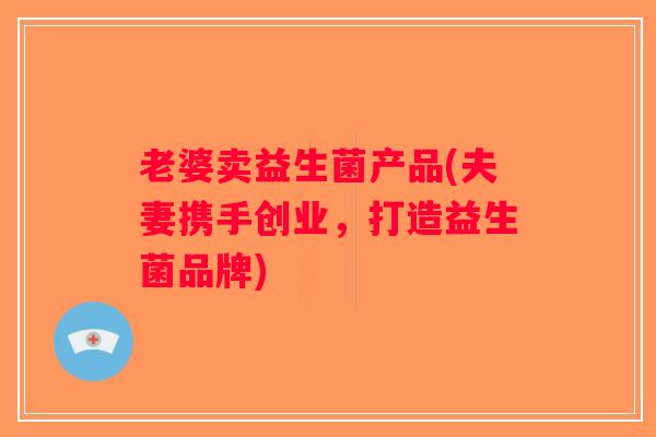 老婆卖益生菌产品(夫妻携手创业,打造益生菌品牌) 老婆卖益生菌产品(夫妻携手创业,打造益生菌品牌)