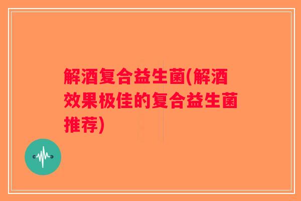 解酒复合益生菌(解酒效果极佳的复合益生菌推荐)