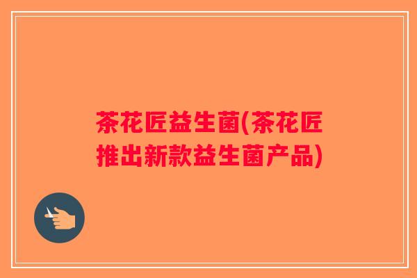 茶花匠益生菌(茶花匠推出新款益生菌产品)