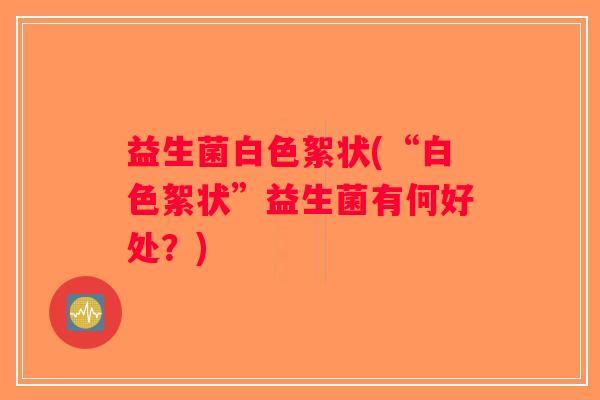 益生菌白色絮状(“白色絮状”益生菌有何好处?) 益生菌白色絮状(“白色絮状”益生菌有何好处?)