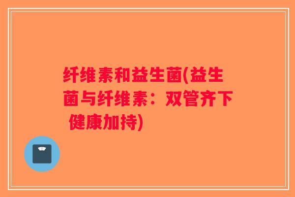纤维素和益生菌(益生菌与纤维素:双管齐下 健康加持) 纤维素和益生菌(益生菌与纤维素:双管齐下 健康加持)