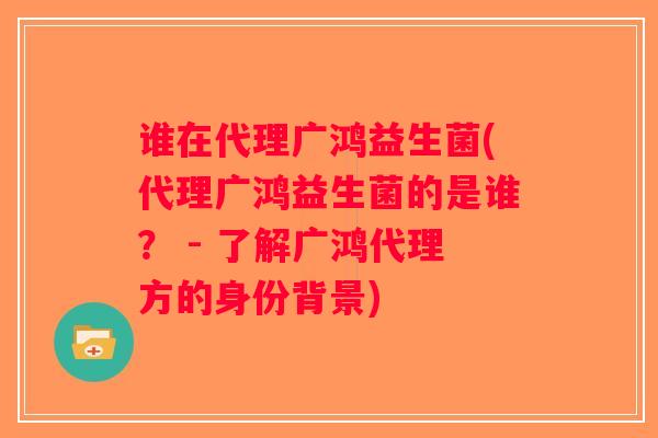 谁在代理广鸿益生菌(代理广鸿益生菌的是谁？ - 了解广鸿代理方的身份背景)