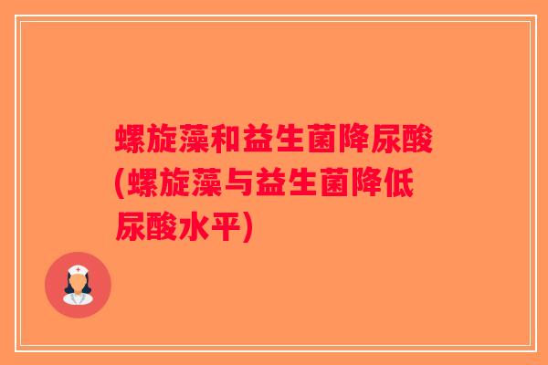 螺旋藻和益生菌降尿酸(螺旋藻与益生菌降低尿酸水平) 螺旋藻和益生菌降尿酸(螺旋藻与益生菌降低尿酸水平)