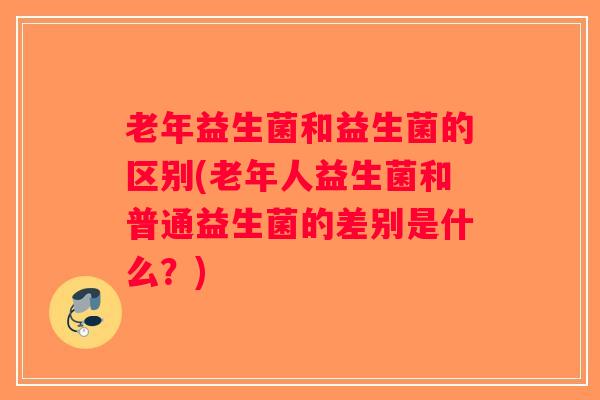 老年益生菌和益生菌的区别(老年人益生菌和普通益生菌的差别是什么？)