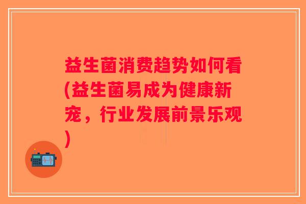 益生菌消费趋势如何看(益生菌易成为健康新宠，行业发展前景乐观)
