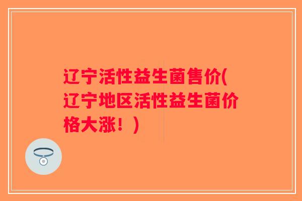 辽宁活性益生菌售价(辽宁地区活性益生菌价格大涨！)