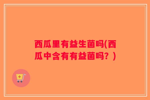 西瓜里有益生菌吗(西瓜中含有有益菌吗？)