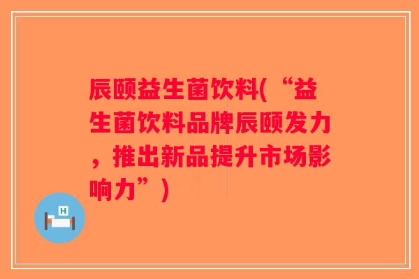 辰颐益生菌饮料(“益生菌饮料品牌辰颐发力,推出新品提升市场影响力”) 辰颐益生菌饮料(“益生菌饮料品牌辰颐发力,推出新品提升市场影响力”)
