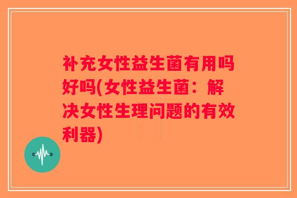 补充女性益生菌有用吗好吗(女性益生菌：解决女性生理问题的有效利器)