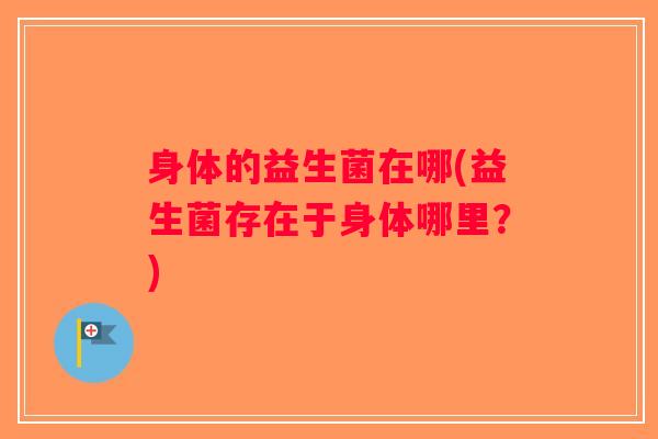 身体的益生菌在哪(益生菌存在于身体哪里?) 身体的益生菌在哪(益生菌存在于身体哪里?)