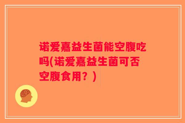 诺爱嘉益生菌能空腹吃吗(诺爱嘉益生菌可否空腹食用？)
