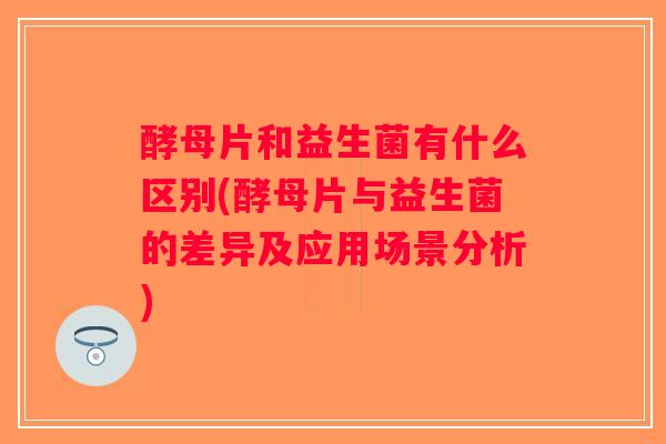 酵母片和益生菌有什么区别(酵母片与益生菌的差异及应用场景分析)