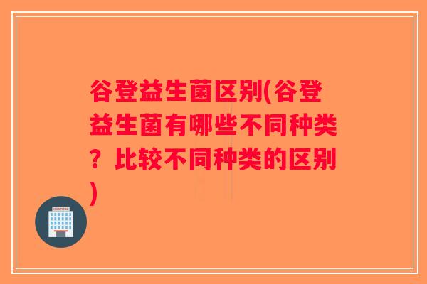 谷登益生菌区别(谷登益生菌有哪些不同种类？比较不同种类的区别)
