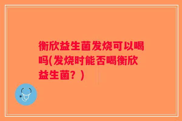 衡欣益生菌发烧可以喝吗(发烧时能否喝衡欣益生菌？)