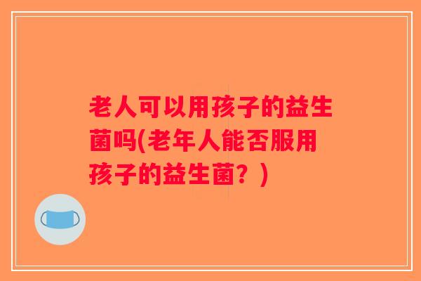 老人可以用孩子的益生菌吗(老年人能否服用孩子的益生菌？)