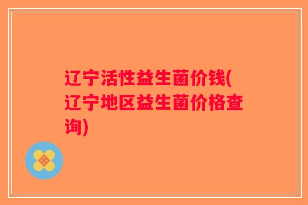 辽宁活性益生菌价钱(辽宁地区益生菌价格查询)