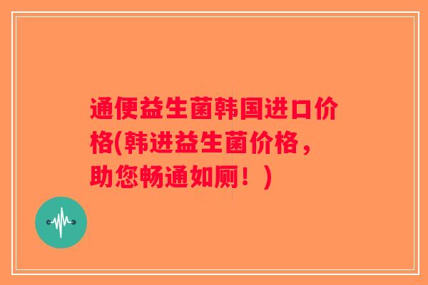 通便益生菌韩国进口价格(韩进益生菌价格,助您畅通如厕!) 通便益生菌韩国进口价格(韩进益生菌价格,助您畅通如厕!)