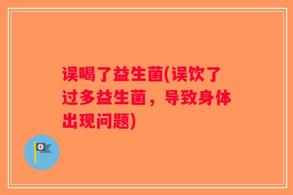 误喝了益生菌(误饮了过多益生菌，导致身体出现问题)