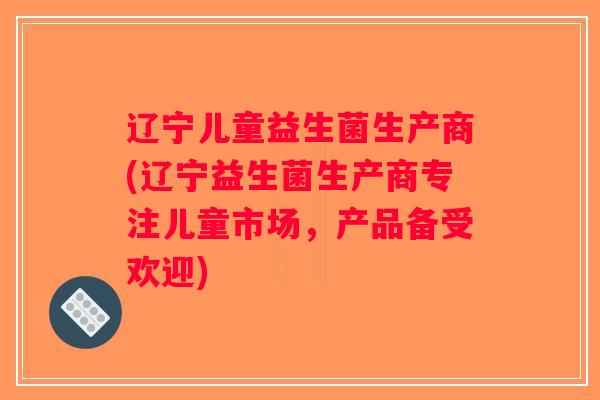 辽宁儿童益生菌生产商(辽宁益生菌生产商专注儿童市场，产品备受欢迎)