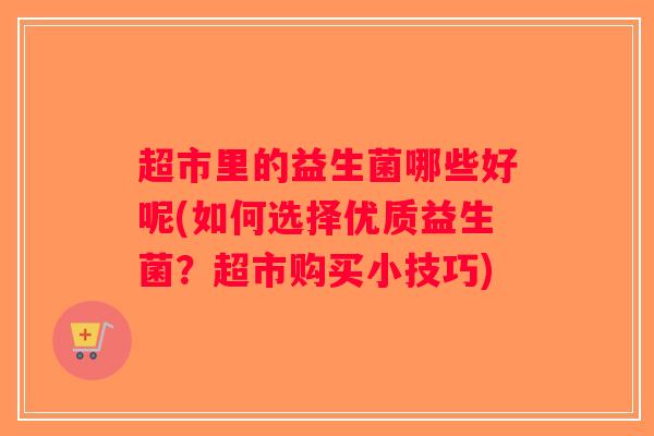 超市里的益生菌哪些好呢(如何选择优质益生菌？超市购买小技巧)
