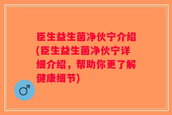 臣生益生菌净伙宁介绍(臣生益生菌净伙宁详细介绍，帮助你更了解健康细节)