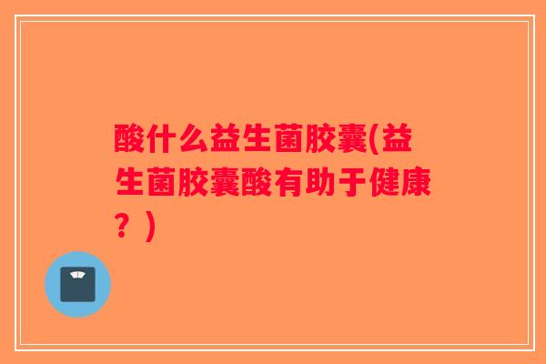 酸什么益生菌胶囊(益生菌胶囊酸有助于健康？)