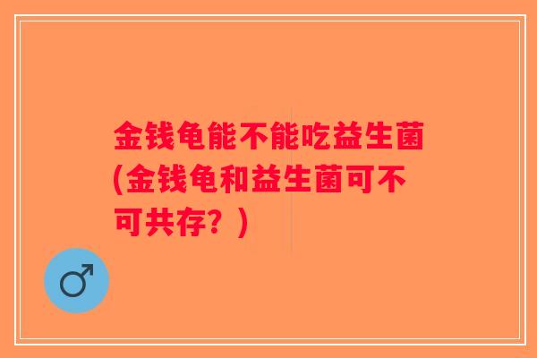 金钱龟能不能吃益生菌(金钱龟和益生菌可不可共存？)