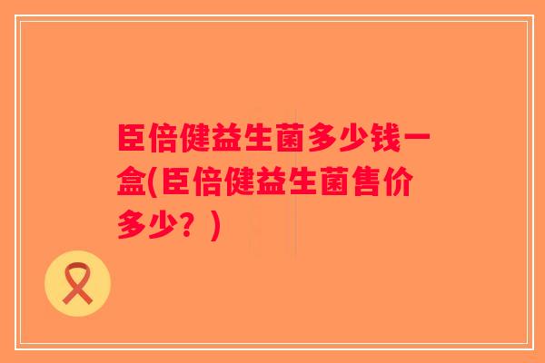 臣倍健益生菌多少钱一盒(臣倍健益生菌售价多少?) 臣倍健益生菌多少钱一盒(臣倍健益生菌售价多少?)