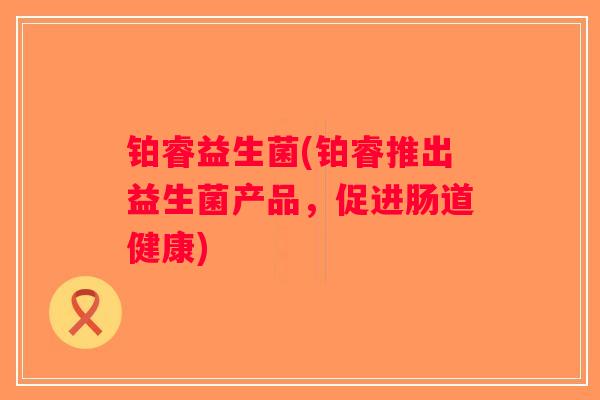 铂睿益生菌(铂睿推出益生菌产品,促进肠道健康) 铂睿益生菌(铂睿推出益生菌产品,促进肠道健康)