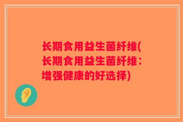 长期食用益生菌纤维(长期食用益生菌纤维:增强健康的好选择) 长期食用益生菌纤维(长期食用益生菌纤维:增强健康的好选择)