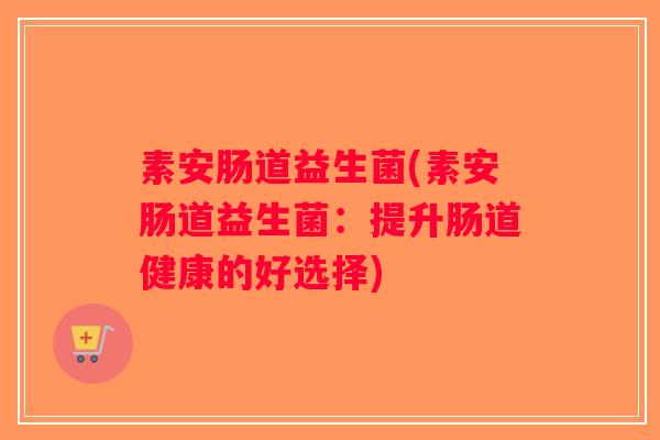 素安肠道益生菌(素安肠道益生菌:提升肠道健康的好选择) 素安肠道益生菌(素安肠道益生菌:提升肠道健康的好选择)