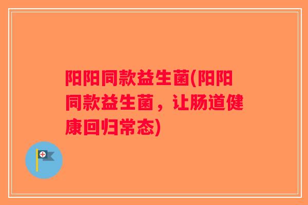 阳阳同款益生菌(阳阳同款益生菌，让肠道健康回归常态)