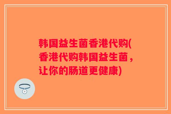 韩国益生菌香港代购(香港代购韩国益生菌,让你的肠道更健康) 韩国益生菌香港代购(香港代购韩国益生菌,让你的肠道更健康)