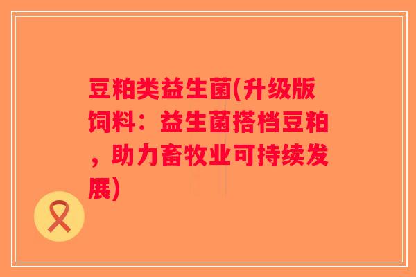 豆粕类益生菌(升级版饲料:益生菌搭档豆粕,助力畜牧业可持续发展) 豆粕类益生菌(升级版饲料:益生菌搭档豆粕,助力畜牧业可持续发展)