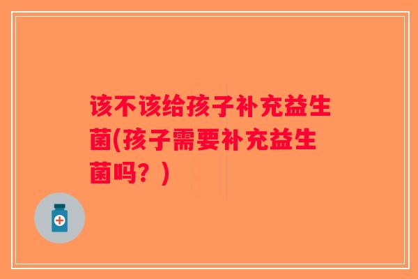 该不该给孩子补充益生菌(孩子需要补充益生菌吗?) 该不该给孩子补充益生菌(孩子需要补充益生菌吗?)