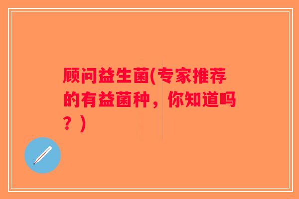 顾问益生菌(专家推荐的有益菌种,你知道吗?) 顾问益生菌(专家推荐的有益菌种,你知道吗?)