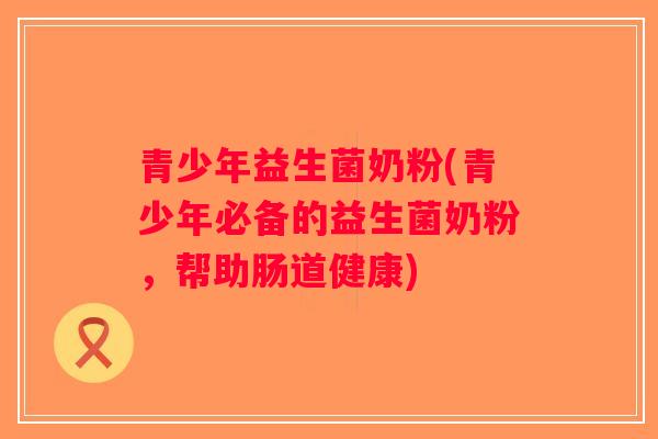 青少年益生菌奶粉(青少年必备的益生菌奶粉,帮助肠道健康) 青少年益生菌奶粉(青少年必备的益生菌奶粉,帮助肠道健康)