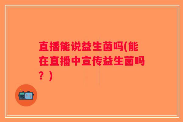 直播能说益生菌吗(能在直播中宣传益生菌吗?) 直播能说益生菌吗(能在直播中宣传益生菌吗?)
