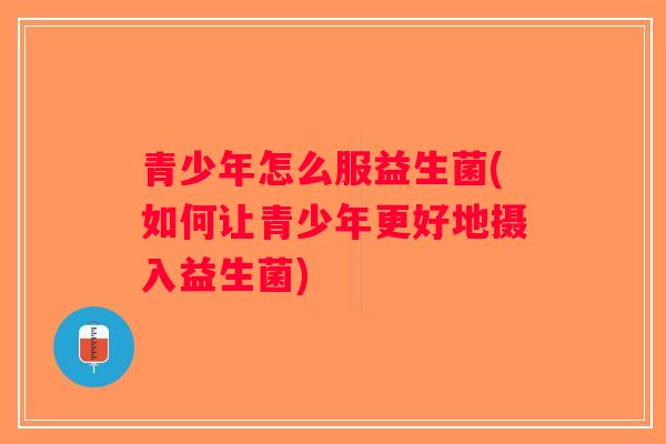 青少年怎么服益生菌(如何让青少年更好地摄入益生菌)